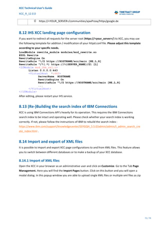 XCC	Technical	User’s	Guide	
XCC_R_12.0.0	 	 	 	 	 	 	 	 	 	
	 	 	 	 	 	
72	/	79		
	
	
Ú https://<YOUR_SERVER>/communities/ajaxProxy/https/google.de	
8.12	IHS	XCC	landing	page	configuration	
If	you	want	to	redirect	all	requests	for	the	server	root	(https://<your_server>/)	to	XCC,	you	may	use	
the	following	template	for	addition	/	modification	of	your	httpd.conf	file.	Please	adjust	this	template	
according	to	your	specific	needs.	
LoadModule rewrite_module modules/mod_rewrite.so
#SSL Rewrite
RewriteEngine On
RewriteRule ^/$ https://HOSTNAME/xcc/main [NE,L,R]
RewriteRule ^/?(.*) https://%{SERVER_NAME}/$1 [L]
<IfModule mod_ibm_ssl.c>
Listen 0.0.0.0:443
<VirtualHost *:443>
ServerName HOSTNAME
RewriteEngine On
RewriteRule ^/$ https://HOSTNAME/xcc/main [NE,L,R]
...
</VirtualHost>
</IfModule>
After	editing,	please	restart	your	IHS	service.	
8.13	(Re-)Building	the	search	index	of	IBM	Connections		
XCC	is	using	IBM	Connections	API's	heavily	for	its	operation.	This	requires	the	IBM	Connecitons	
search	index	to	be	intact	and	operating	well.	Please	check	whether	your	search	index	is	working	
correctly.	If	not,	please	follow	the	instructions	of	IBM	to	rebuild	the	search	index	:	
https://www.ibm.com/support/knowledgecenter/SSYGQH_5.5.0/admin/admin/t_admin_search_cre
ate_index.html	.	
8.14	Import	and	export	of	XML	files	
It	is	possible	to	import	and	export	XCC	page	configurations	to	and	from	XML	files.	This	feature	allows	
you	to	switch	between	different	databases	or	to	make	a	backup	of	your	XCC	database.	
8.14.1	Import	of	XML	files	
Open	the	XCC	in	your	browser	as	an	administrative	user	and	click	on	Customize.	Go	to	the	Tab	Page	
Management.	Here	you	will	find	the	Import	Pages	button.	Click	on	this	button	and	you	will	open	a	
modal	dialog.	In	this	popup	window	you	are	able	to	upload	single	XML	files	or	multiple	xml	files	as	zip	
 