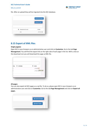 XCC	Technical	User’s	Guide	
XCC_R_12.0.0	 	 	 	 	 	 	 	 	 	
	 	 	 	 	 	
73	/	79		
	
	
file.	After	an	upload	they	will	be	migrated	into	the	XCC	database.
	
8.15	Export	of	XML	files	
Single	page(s):	
Open	XCC	in	your	browser	as	an	administrative	user	and	click	on	Customize.	Go	to	the	tab	Page	
Management.	You	will	find	the	export	link	on	the	right	side	of	each	page	in	the	list.	With	a	click	on	
the	download	icon	you	will	download	the	page	as	XML	file.		
	
All	pages:
You	can	also	export	all	XCC	pages	as	a	zip	file.	To	do	so,	please	open	XCC	in	your	browser	as	an	
administrative	user	and	click	on	Customize.	Go	to	the	tab	Page	Management	and	click	on	Export	all	
pages.	
	
	
 