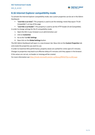 XCC	Technical	User’s	Guide	
XCC_R_12.0.0	 	 	 	 	 	 	 	 	 	
	 	 	 	 	 	
74	/	79		
	
	
8.16	Internet	Explorer	compatibility	mode	
To	activate	the	Internet	Explorer	compatibility	mode,	two	custom	properties	can	be	set	in	the	Admin	
Dashboard.	
• "override-x-ua-meta":	This	property	is	used	to	set	the	metatag	<meta	http-equiv="X-UA-
Compatible">	on	top	of	the	page.	
• "override-x-ua-header":	This	property	is	used	to	set	the	HTTP	header	(X-UA-Compatible).	
In	order	to	change	settings	for	the	IE	compatibility	mode:	
1. Open	the	XCC	in	your	browser	as	an	administrative	user	
2. click	on	Customize	
3. Go	to	the	Tab	XCC	Settings	
4. Now	click	on	the	Global	Settings	button	
The	XCC	Admin	Dashboard	will	open	in	a	new	browser	tab.	Now	click	on	the	Custom	Properties	tab	
and	create	the	properties	you	want	to	use.	
In	order	to	maximize	XCCs	performance,	property	values	are	cached	for	a	time	span	of	5	minutes.	
Changes	to	properties	may	lead	to	an	effective	delay	of	5	minutes	until	they	appear	in	the	browser.	
If	the	values	are	not	set,	no	header	or	metatag	will	be	created.	
For	more	information	see	https://msdn.microsoft.com/en-us/library/ff955275(v=vs.85).aspx	
 