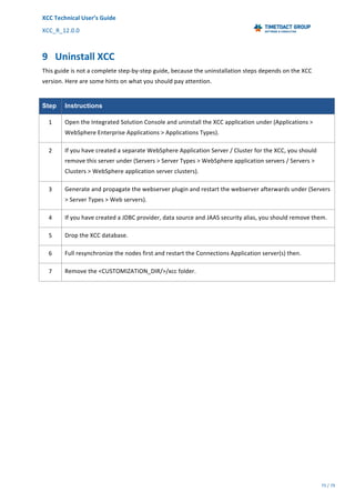 XCC	Technical	User’s	Guide	
XCC_R_12.0.0	 	 	 	 	 	 	 	 	 	
	 	 	 	 	 	
75	/	79		
	
	
9 Uninstall	XCC	
This	guide	is	not	a	complete	step-by-step	guide,	because	the	uninstallation	steps	depends	on	the	XCC	
version.	Here	are	some	hints	on	what	you	should	pay	attention.	
	
Step Instructions
1	 Open	the	Integrated	Solution	Console	and	uninstall	the	XCC	application	under	(Applications	>	
WebSphere	Enterprise	Applications	>	Applications	Types).	
2	 If	you	have	created	a	separate	WebSphere	Application	Server	/	Cluster	for	the	XCC,	you	should	
remove	this	server	under	(Servers	>	Server	Types	>	WebSphere	application	servers	/	Servers	>	
Clusters	>	WebSphere	application	server	clusters).	
3	 Generate	and	propagate	the	webserver	plugin	and	restart	the	webserver	afterwards	under	(Servers	
>	Server	Types	>	Web	servers).	
4	 If	you	have	created	a	JDBC	provider,	data	source	and	JAAS	security	alias,	you	should	remove	them.	
5	 Drop	the	XCC	database.	
6	 Full	resynchronize	the	nodes	first	and	restart	the	Connections	Application	server(s)	then.	
7	 Remove	the	<CUSTOMIZATION_DIR/>/xcc	folder.	
 