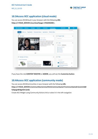 XCC	Technical	User’s	Guide	
XCC_R_12.0.0	 	 	 	 	 	 	 	 	 	
	 	 	 	 	 	
77	/	79		
	
	
10.3Access	XCC	application	(cloud	mode)	
You	can	access	XCC4Cloud	in	your	browser	with	the	following	URL:	
https://<YOUR_SERVER>/xcc/cloud?page=<PAGENAME>.	
	
If	you	have	the	role	CONTENT	MASTER	or	ADMIN,	you	will	see	the	Customize	button.	
10.4Access	XCC	application	(community	mode)	
You	can	access	XCC4Communities	in	your	browser	with	the	following	URL:	
https://<YOUR_SERVER>/communities/service/html/communitystart?communityUuid={commId}#
fullpageWidgetId={wId}.	
Create	XCC	Widget	using	Community	Actions	link	or	select	it	in	the	left	navigation.		
 