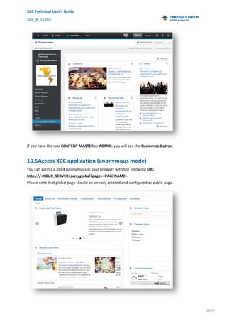 XCC	Technical	User’s	Guide	
XCC_R_12.0.0	 	 	 	 	 	 	 	 	 	
	 	 	 	 	 	
78	/	79		
	
	
	
If	you	have	the	role	CONTENT	MASTER	or	ADMIN,	you	will	see	the	Customize	button.	
10.5Access	XCC	application	(anonymous	mode)	
You	can	access	a	XCC4	Anonymous	in	your	browser	with	the	following	URL:	
https://<YOUR_SERVER>/xcc/global?page=<PAGENAME>.		
Please	note	that	global	page	should	be	already	created	and	configured	as	public	page.	
	
 