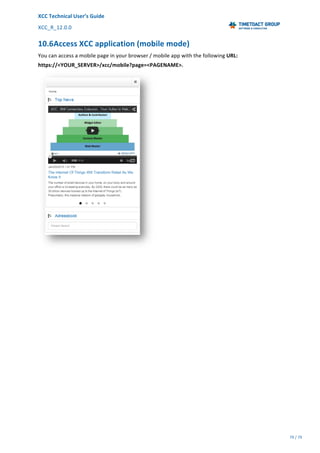 XCC	Technical	User’s	Guide	
XCC_R_12.0.0	 	 	 	 	 	 	 	 	 	
	 	 	 	 	 	
79	/	79		
	
	
10.6Access	XCC	application	(mobile	mode)	
You	can	access	a	mobile	page	in	your	browser	/	mobile	app	with	the	following	URL:	
https://<YOUR_SERVER>/xcc/mobile?page=<PAGENAME>.	
	
 