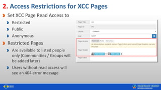 2. Access Restrictions for XCC Pages
Set XCC Page Read Access to
Restricted
Public
Anonymous
Restricted Pages
Are available to listed people
only (Communities / Groups will
be added later)
Users without read access will
see an 404 error message
 