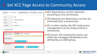10
3. Set XCC Page Access to Community Access
XCC Read Access can be restricted
according to any community.
The Read Access Restriction can thus be
inherited from a community.
Or, in other words, the XCC read access
management can be outsourced to a
community.
Of course, the community access can
either be managed individually or be
defined by an LDAP group.
 