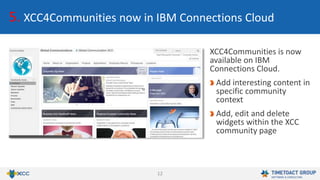 12
5. XCC4Communities now in IBM Connections Cloud
XCC4Communities is now
available on IBM
Connections Cloud.
Add interesting content in
specific community
context
Add, edit and delete
widgets within the XCC
community page
 