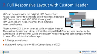 14
7. Full Responsive Layout with Custom Header
XCC can be used with the original IBM Connections
header and footer to eliminate any differences between
IBM Connections and XCC. With the original
IBM Connections header comes the limitation
in responsiveness.
Alternatively XCC 12 can be used with a custom header.
The custom header can either mimic the original IBM Connections header or be
customized to any extend. While the custom header requires some programming
it does offer substantial advantages:
Full responsive layout
Integrated navigation for IBM Connections and XCC
 
