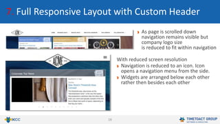 16
7. Full Responsive Layout with Custom Header
As page is scrolled down
navigation remains visible but
company logo size
is reduced to fit within navigation
With reduced screen resolution
Navigation is reduced to an icon. Icon
opens a navigation menu from the side.
Widgets are arranged below each other
rather then besides each other
 