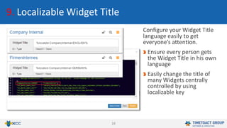 18
9. Localizable Widget Title
Configure your Widget Title
language easily to get
everyone’s attention.
Ensure every person gets
the Widget Title in his own
language
Easily change the title of
many Widgets centrally
controlled by using
localizable key
 