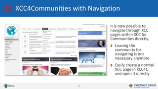 19
10. XCC4Communities with Navigation
It is now possible to
navigate through XCC
pages within XCC for
Communities directly.
Leaving the
community for
navigating is not
necessary anymore
Easily create a normal
XCC page in XCC4C
and open it directly
 