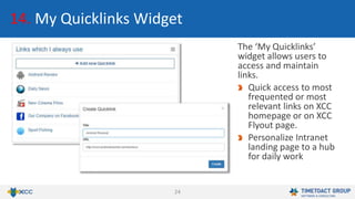 24
14. My Quicklinks Widget
The ‘My Quicklinks’
widget allows users to
access and maintain
links.
Quick access to most
frequented or most
relevant links on XCC
homepage or on XCC
Flyout page.
Personalize Intranet
landing page to a hub
for daily work
 