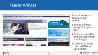 26
16. Teaser Widget
Present images as
quick as never
before.
Embed different
images into your
XCC
Easily set a caption
and a target link for
your image
Only set an image
URI, no HTML or
CSS needed
 