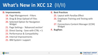 3
D. Improvements
18. Page Management - Filters
19. Drag & Drop Upload of Files
20. Selected Option for Navigation
Widget
21. Page Settings - ‘Advanced section’
22. Direct Saving - Save with CTRL + S
23. Performance & Compatibility
24. Internal Improvements
25. IBM System I support
E. Best Practices
25. Layout with Parallax Effect
26. Employee Training and Testing with
FEB
27. Connections Content Manager (CCM)
Widget
F. Bugfixes
What’s New in XCC 12 (II/II)
 