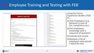40
Using the Forms
Experience Builder (FEB)
to
Train Employees (e.g.
Behavior in case of
fire, compliance etc.)
Test employees
knowledge with a
sequence of questions
Evaluate test results
Maintain a list of
employees who passed
/ failed the test
26. Employee Training and Testing with FEB
 