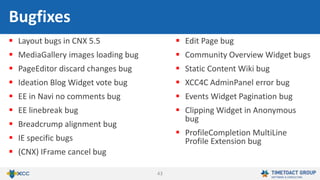 43
 Layout bugs in CNX 5.5
 MediaGallery images loading bug
 PageEditor discard changes bug
 Ideation Blog Widget vote bug
 EE in Navi no comments bug
 EE linebreak bug
 Breadcrump alignment bug
 IE specific bugs
 (CNX) IFrame cancel bug
 Edit Page bug
 Community Overview Widget bugs
 Static Content Wiki bug
 XCC4C AdminPanel error bug
 Events Widget Pagination bug
 Clipping Widget in Anonymous
bug
 ProfileCompletion MultiLine
Profile Extension bug
Bugfixes
 