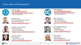 50
Infos & Sales
xcc-sales@timetoact.de
http://connections-apps.com/xcc
+49 221 97343 0
Felix Binsack
XCC Product Idea & Sponsor
+49 221 97343-10
felix.binsack@timetoact.de
Philipp van den Boom
XCC Inside Sales
+ 49 221 97343-66
philipp.vandenboom@timetoact.de
Babett Schäfer
Consultant
+ 49 221 97343-38
babett.schaefer@timetoact.de
Call or Mail us for Questions!
Tech Support
xcc-support@timetoact.de
http://xcc-support.timetoact.de
+ 49 221 97343-53
Björn Greulich
XCC Inside Sales
+ 49 221 97343-244
bjoern.greulich@timetoact.de
Jan Hendrik Groene
Consultant
+49 89 3840850
jan.groene@timetoact.de
Otto Foerg
Consultant
+49 89 38408529
otto.foerg@timetoact.de
 