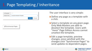 8
1. Page Templating / Inheritance
The user interface is very simple:
Define any page as a template with
a click.
Select a template on any given page.
Only Web Masters are able to
deselect the template. Users with
“mere” Page Editors Access cannot
unselect the template.
Edit a page template, preview
changes, once satisfied with the
changes click “Synchronize Pages” to
send updates to dependent pages.
 