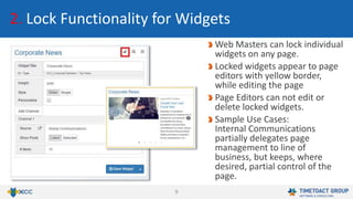 9
2. Lock Functionality for Widgets
Web Masters can lock individual
widgets on any page.
Locked widgets appear to page
editors with yellow border,
while editing the page
Page Editors can not edit or
delete locked widgets.
Sample Use Cases:
Internal Communications
partially delegates page
management to line of
business, but keeps, where
desired, partial control of the
page.
 