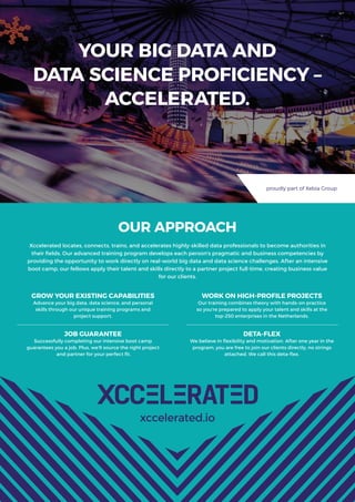 YOUR BIG DATA AND
DATA SCIENCE PROFICIENCY –
ACCELERATED.
xccelerated.io
proudly part of Xebia Group
OUR APPROACH
Xccelerated locates, connects, trains, and accelerates highly-skilled data professionals to become authorities in
their ﬁelds. Our advanced training program develops each person’s pragmatic and business competencies by
providing the opportunity to work directly on real-world big data and data science challenges. After an intensive
boot camp, our fellows apply their talent and skills directly to a partner project full-time, creating business value
for our clients.
GROW YOUR EXISTING CAPABILITIES
Advance your big data, data science, and personal
skills through our unique training programs and
project support.
JOB GUARANTEE
Successfully completing our intensive boot camp
guarantees you a job. Plus, we’ll source the right project
and partner for your perfect ﬁt.
WORK ON HIGH-PROFILE PROJECTS
Our training combines theory with hands-on practice
so you’re prepared to apply your talent and skills at the
top-250 enterprises in the Netherlands.
DETA-FLEX
We believe in ﬂexibility and motivation. After one year in the
program, you are free to join our clients directly, no strings
attached. We call this deta-ﬂex.
 
