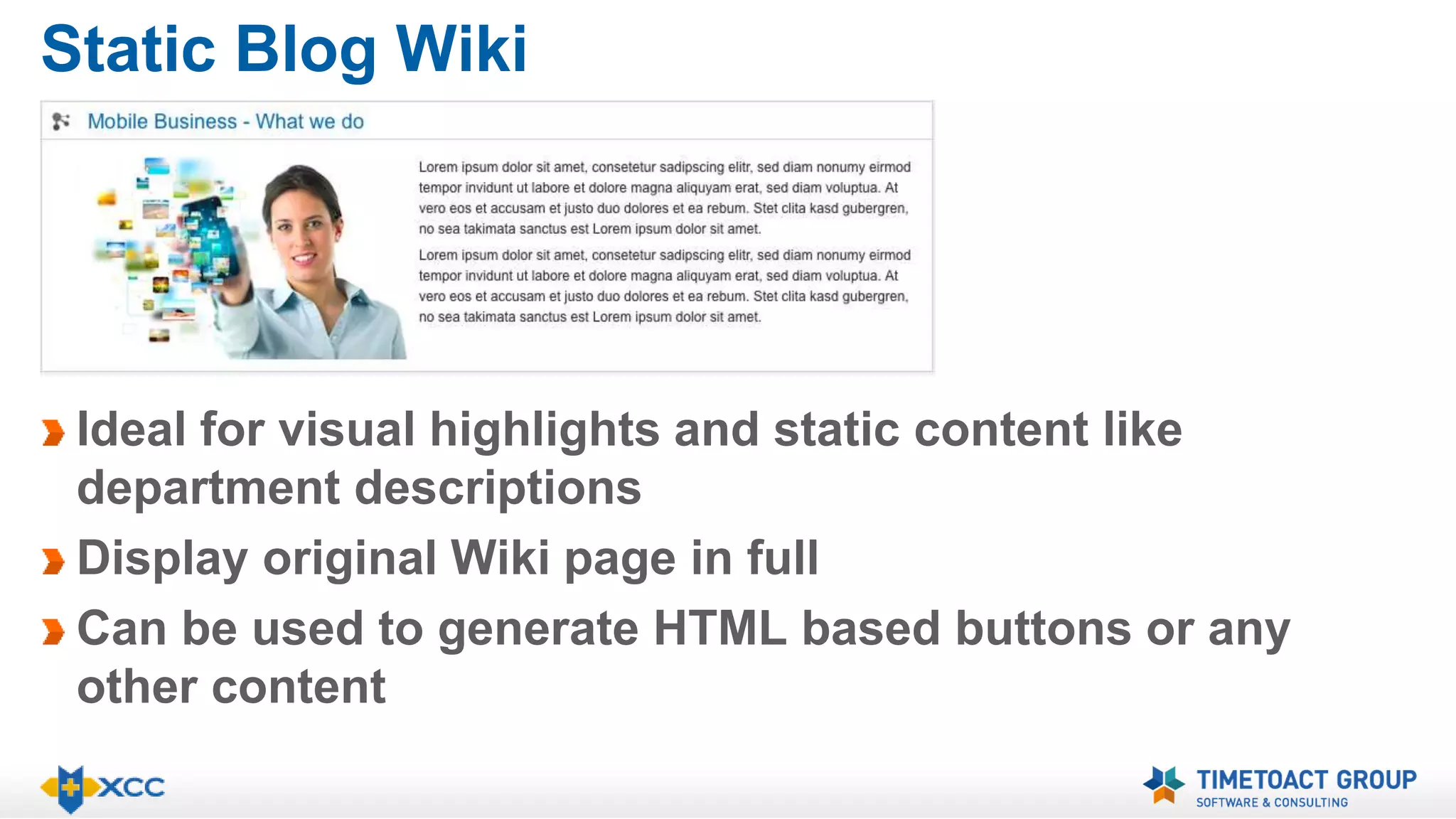 Static Blog Wiki 
Ideal for visual highlights and static content like 
department descriptions 
Display original Wiki page in full 
Can be used to generate HTML based buttons or any 
other content 
 