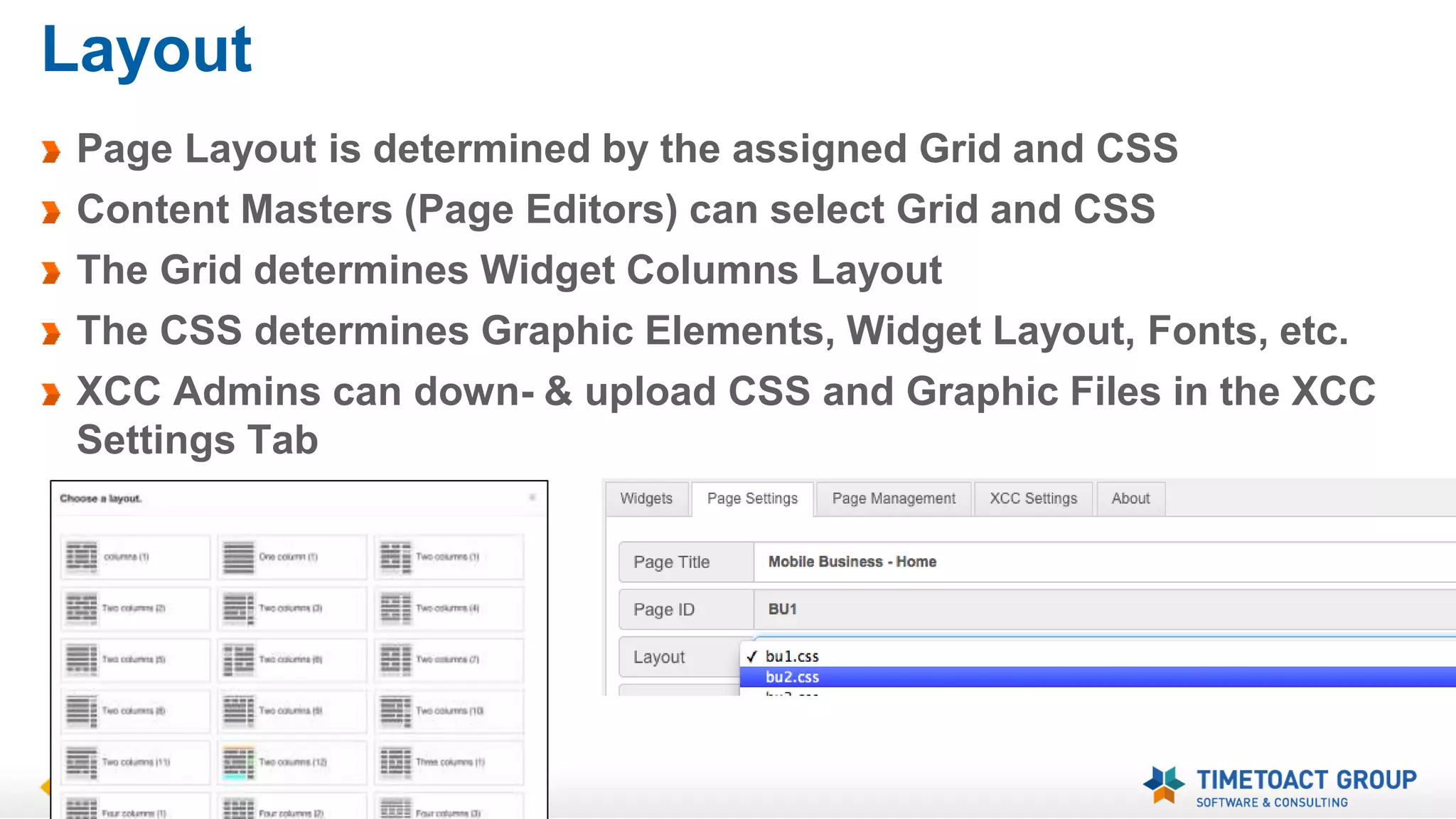 Layout 
Page Layout is determined by the assigned Grid and CSS 
Content Masters (Page Editors) can select Grid and CSS 
The Grid determines Widget Columns Layout 
The CSS determines Graphic Elements, Widget Layout, Fonts, etc. 
XCC Admins can down- & upload CSS and Graphic Files in the XCC 
Settings Tab 
 