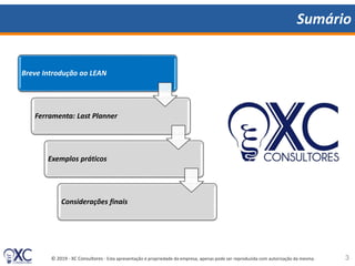 © 2019 - XC Consultores - Esta apresentação é propriedade da empresa, apenas pode ser reproduzida com autorização da mesma.
Sumário
Breve Introdução ao LEAN
Ferramenta: Last Planner
Exemplos práticos
Considerações finais
3
 