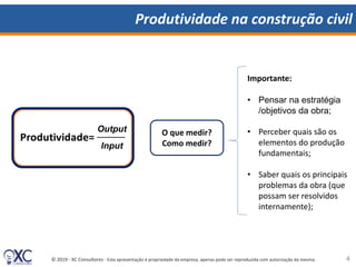 © 2019 - XC Consultores - Esta apresentação é propriedade da empresa, apenas pode ser reproduzida com autorização da mesma.
Produtividade na construção civil
O que medir?
Como medir?
Importante:
• Pensar na estratégia
/objetivos da obra;
• Perceber quais são os
elementos do produção
fundamentais;
• Saber quais os principais
problemas da obra (que
possam ser resolvidos
internamente);
Input
Output
4
 