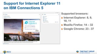 Support for Internet Explorer 11 
on IBM Connections 5 
Supported browsers: 
Internet Explorer: 8, 9, 
10, 11 
Mozilla Firefox: 14 – 32 
Google Chrome: 23 - 37 
 