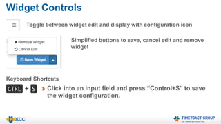 Widget Controls 
Toggle between widget edit and display with configuration icon 
Simplified buttons to save, cancel edit and remove 
widget 
Keyboard Shortcuts 
Click into an input field and press “Control+S” to save 
the widget configuration. 
 