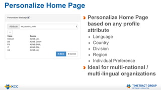 Personalize Home Page 
Personalize Home Page 
based on any profile 
attribute 
Language 
Country 
Division 
Region 
Individual Preference 
Ideal for multi-national / 
multi-lingual organizations 
 