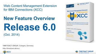 Web Content Management Extension 
for IBM Connections (XCC) 
New Feature Overview 
Release 6.0 
(Oct. 2014) 
TIMETOACT GROUP, Cologne, Germany 
http://timetoact.de/xcc 
 