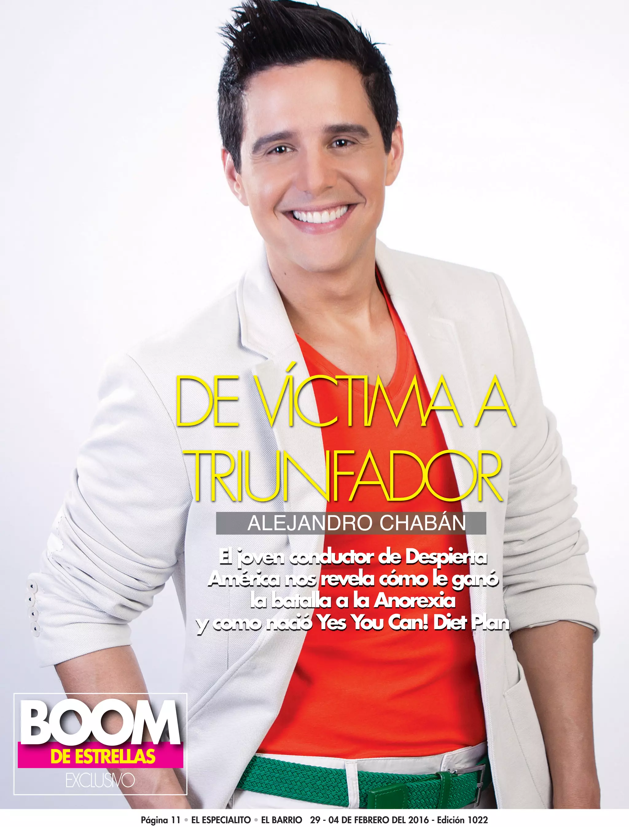 Página 11 • EL ESPECIALITO • EL BARRIO 29 - 04 DE FEBRERO DEL 2016 - Edición 1022
BOOMDE ESTRELLAS
EXCLUSIVO
El joven conductor de Despierta
América nos revela cómo le ganó
la batalla a la Anorexia
y como nació Yes You Can! Diet Plan
DE VÍCTIMA A
TRIUNFADORALEJANDRO CHABÁN