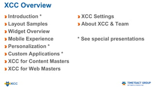 XCC Overview
Introduction *
Layout Samples
Widget Overview
Mobile Experience
Personalization *
Custom Applications *
XCC for Content Masters
XCC for Web Masters
XCC Settings
About XCC & Team
* See special presentations
 