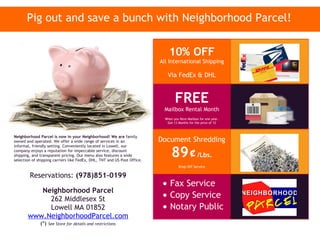 Pig out and save a bunch with Neighborhood Parcel!


                                                                              10% OFF
                                                                          All International Shipping

                                                                             Via FedEx & DHL


                                                                                  FREE
                                                                           Mailbox Rental Month
                                                                            When you Rent Mailbox for one year.
                                                                             Get 13 Months for the price of 12



Neighborhood Parcel is now in your Neighborhood! We are family
owned and operated. We offer a wide range of services in an               Document Shredding

                                                                                89¢/Lbs.
informal, friendly setting. Conveniently located in Lowell, our
company enjoys a reputation for impeccable service, discount
shipping, and transparent pricing. Our menu also features a wide
selection of shipping carriers like FedEx, DHL, TNT and US Post Office.
                                                                                    Drop Off Service

        Reservations: (978)851-0199
                                                                           • Fax Service
          Neighborhood Parcel
            262 Middlesex St                                               • Copy Service
            Lowell MA 01852                                                • Notary Public
       www.NeighborhoodParcel.com
              (*)   See Store for details and restrictions
 