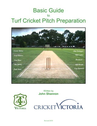 Basic Guide
to
Turf Cricket Pitch Preparation
Written by
John Shannon
Revised 2010
Cover Drive
Leg Glance
Cut Shot
On Drive
Pull Shot
Out Swinger
Off Cutter
Bouncer
Off Break
Leg Spinner
 