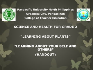 Panpacific University North Philippines 
Urdaneta City, Pangasinan 
College of Teacher Education 
SCIENCE AND HEALTH FOR GRADE 2 
“LEARNING ABOUT PLANTS” 
“LEARNING ABOUT YOUR SELF AND 
OTHERS” 
(HANDOUT) 
 