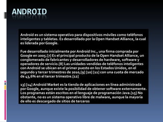 Android es un sistema operativo para dispositivos móviles como teléfonos
inteligentes y tabletas. Es desarrollado por la Open Handset Alliance, la cual
es liderada por Google.

Fue desarrollado inicialmente por Android Inc., una firma comprada por
Google en 2005.[7] Es el principal producto de la Open Handset Alliance, un
conglomerado de fabricantes y desarrolladores de hardware, software y
operadores de servicio.[8] Las unidades vendidas de teléfonos inteligentes
con Android se ubican en el primer puesto en los Estados Unidos, en el
segundo y tercer trimestres de 2010,[9] [10] [11] con una cuota de mercado
de 43,6% en el tercer trimestre.[12]

13] [14] Android Market es la tienda de aplicaciones en línea administrada
por Google, aunque existe la posibilidad de obtener software externamente.
Los programas están escritos en el lenguaje de programación Java.[15] No
obstante, no es un sistema operativo libre de malware, aunque la mayoría
de ello es descargado de sitios de terceros
 
