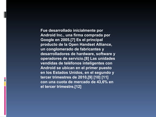 Fue desarrollado inicialmente por
Android Inc., una firma comprada por
Google en 2005.[7] Es el principal
producto de la Open Handset Alliance,
un conglomerado de fabricantes y
desarrolladores de hardware, software y
operadores de servicio.[8] Las unidades
vendidas de teléfonos inteligentes con
Android se ubican en el primer puesto
en los Estados Unidos, en el segundo y
tercer trimestres de 2010,[9] [10] [11]
con una cuota de mercado de 43,6% en
el tercer trimestre.[12]
 