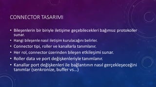 CONNECTOR	
 TASARIMI
• Bileşenlerin bir biriyle iletişime geçebilecekleri bağımsız protokoller
sunar.
• Hangi bileşenle nasıl iletişim kurulacağını belirler.
• Connector	
 tipi,	
 roller	
 ve kanallarla tanımlanır.
• Her	
 rol,	
 connector	
 üzerinden bileşen etkileşimi sunar.
• Roller	
 data	
 ve port	
 değişkenleriyle tanımlanır.
• Kanallar port	
 değişkenleri ile bağlantının nasıl gerçekleşeceğini
tanımlar (senkronize,	
 buffer	
 vs…)
 
