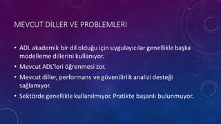 MEVCUT DİLLER VE	
 PROBLEMLERİ
• ADL	
 akademik bir dil olduğu için uygulayıcılar genellikle başka
modelleme dillerini kullanıyor.
• Mevcut ADL’leri öğrenmesi zor.
• Mevcut diller,	
 performans ve güvenilirlik analizi desteği
sağlamıyor.
• Sektörde genellikle kullanılmıyor.	
 Pratikte başarılı bulunmuyor.
 