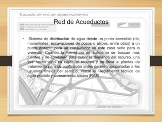 Red de Acueductos
• Sistema de distribución de agua desde un punto accesible (río,
manantiales, excavaciones de pozos o aljibes, entre otros) a un
punto distante para un consumidor en este caso seria para la
vivienda. Cuando la fuente no es suficiente se buscan mas
fuentes y se combinan para cubrir la demanda del recurso, una
vez hecho esto se capta el recurso y se lleva a plantas de
tratamiento para su purificación antes de ser transportadas a los
usuarios finales del servicio, véase el Reglamento técnico de
agua potable y saneamiento básico (RAS).
 