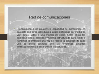 Red de comunicaciones
• Proporcionan a los usuarios la capacidad de mantenerse en
contacto con otros individuos a largas distancias por medio de
voz, datos, vídeo o una mezcla de estos, Estas obras las
compone todo el cableado y tubería estructurado para recibir o
transmitir información una vez se realice la conexión de cada
uno de estos servicios con las empresas privadas
correspondientes a cada uno de los servicios.
 