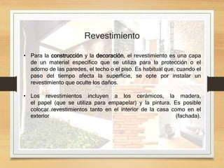 • Para la construcción y la decoración, el revestimiento es una capa
de un material específico que se utiliza para la protección o el
adorno de las paredes, el techo o el piso. Es habitual que, cuando el
paso del tiempo afecta la superficie, se opte por instalar un
revestimiento que oculte los daños.
• Los revestimientos incluyen a los cerámicos, la madera,
el papel (que se utiliza para empapelar) y la pintura. Es posible
colocar revestimientos tanto en el interior de la casa como en el
exterior (fachada).
Revestimiento
 