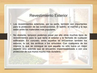 Revestimiento Exterior
• Los revestimientos exteriores, por su parte, también son importantes
para la protección de las construcciones. El ladrillo, el mármol y la teja
están entre los materiales más populares.
• No obstante, tampoco podemos pasar por alto otros muchos tipos de
revestimientos para lo que sería el exterior y la fachada de cualquier
edificación. En concreto, entre aquellos se encuentran también los
estucos, la cal, los acrílicos o los enlucidos. Con cualquiera de los
mismos lo que se consigue es que aquella no sólo luzca un mejor
aspecto sino además que se encuentre impermeabilizada o con una
protección de sus muros mucho más duradera.
 