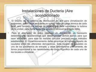 Instalaciones de Ducteria (Aire
acondicionado
• El Diseño de un sistema de distribución de aire para climatización de
ambientes, debe tomar en cuenta no solo el valor de carga térmica de cada
local, sino también los valores de presión que debe suministrar la turbina
de la unidad, para hacer llegar los caudales necesarios a cada rejilla.
• Para el diseñador de estos sistemas de distribución es necesario
determinar las características que deben poseer dichos ductos para que
sean eficientes, para esto se realizan cálculos precisos según métodos
establecidos. El Dimensionamiento debe garantizar el correcto reparto de
caudales entre las diferentes derivaciones. Este reparto de caudales es
uno de los parámetros de entrada, y debe determinarse previamente, de
forma proporcional a las necesidades de carga frigorífica de cada uno de
los locales a climatizar.
 
