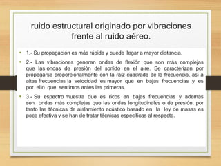 ruido estructural originado por vibraciones
frente al ruido aéreo.
• 1.- Su propagación es más rápida y puede llegar a mayor distancia.
• 2.- Las vibraciones generan ondas de flexión que son más complejas
que las ondas de presión del sonido en el aire. Se caracterizan por
propagarse proporcionalmente con la raíz cuadrada de la frecuencia, así a
altas frecuencias la velocidad es mayor que en bajas frecuencias y es
por ello que sentimos antes las primeras.
• 3.- Su espectro muestra que es ricos en bajas frecuencias y además
son ondas más complejas que las ondas longitudinales o de presión, por
tanto las técnicas de aislamiento acústico basado en la ley de masas es
poco efectiva y se han de tratar técnicas específicas al respecto.
 
