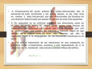 • 4.- Consecuencia del punto anterior los ruidos estructurales dan la
sensación de ruido envolvente y los ruidos aéreos, al ser más ricos
en medias y altas frecuencias, son más direccionales (se focalizan en
una dirección determinada) por poseer longitudes de onda más pequeñas.
• 5.- Su respuesta no es uniforme en todas sus direcciones como en
el caso del medio aéreo. El medio sólido posee unas fuerzas de
cohesión a nivel molecular más fuertes que las de cualquier gas, con
la particularidad que pueden ser mayores o menores según en que
sentido de su cadena molecular sean más intensas, por ello su
respuesta frente a la propagación de las vibraciones mecánicas no es
igual.
• 6,- Por ello el tratamiento de las vibraciones en una instalación es
prioritario frente a tratamientos acústicos y más dependiendo de si la
ubicación de la instalación está cercana a zonas críticas del edificio.
 