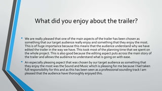 What did you enjoy about the trailer?
• We are really pleased that one of the main aspects of the trailer has been chosen as
something that our target audience really enjoy and something that they enjoy the most.
This is of huge importance because this means that the audience understand why we have
edited the trailer in the way we have.This took most of the planning time that we spent on
the whole project.This is also good because the editing aspect puts across the main story of
the trailer and allows the audience to understand what is going on with ease.
• An especially pleasing aspect that was chosen by our target audience as something that
they enjoy the most was the Sound and Music which is pleasing for me because I had taken
full responsibility for this and as this has been seen as a professional sounding track I am
pleased that the audience have thoroughly enjoyed this.
 