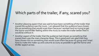 Which parts of the trailer, if any, scared you?
• Another pleasing aspect that was said to have been something of the trailer that
scared the audience was the music. I am pleased that the audience have chosen
this as something that would scare them because I worked hard on trying to get
the horror and thriller feeling within the music to make the trailer better then it
would be without it.
• Another aspect of the trailer that the audience had chosen as something that
scared them was the main character Rose.This is good and I am glad that they
have chosen this as something that would scare them because my group and I tried
hard to make the make-up and costume as scary as possible to get the horror and
thriller aspect across.
 