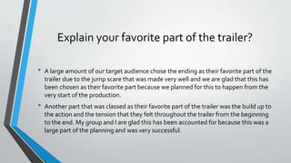 Explain your favorite part of the trailer?
• A large amount of our target audience chose the ending as their favorite part of the
trailer due to the jump scare that was made very well and we are glad that this has
been chosen as their favorite part because we planned for this to happen from the
very start of the production.
• Another part that was classed as their favorite part of the trailer was the build up to
the action and the tension that they felt throughout the trailer from the beginning
to the end. My group and I are glad this has been accounted for because this was a
large part of the planning and was very successful.
 